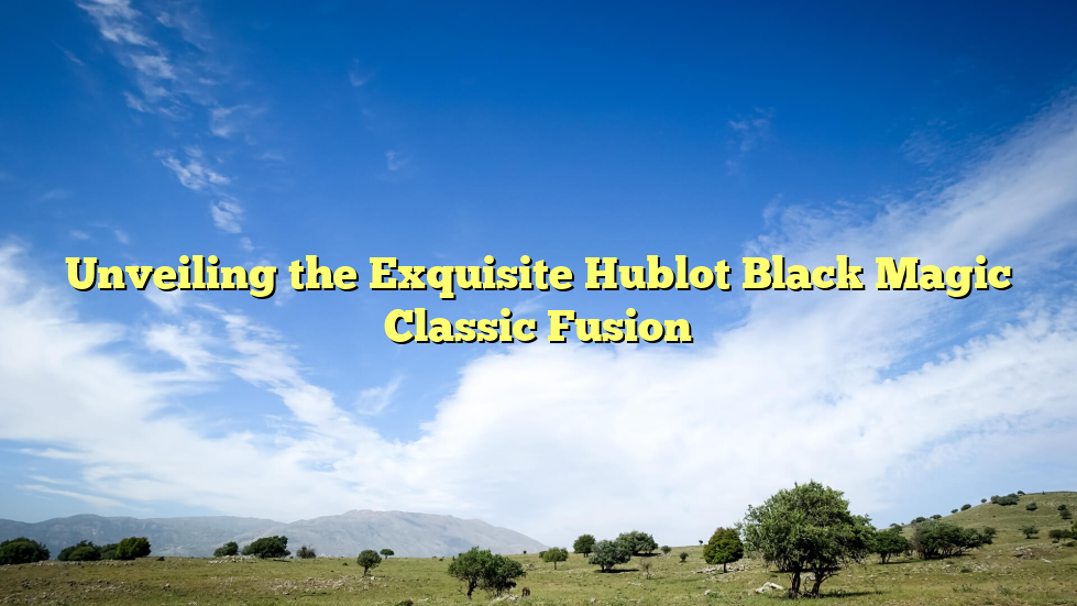Unveiling the Exquisite Hublot Black Magic Classic Fusion
