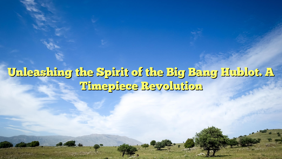 Unleashing the Spirit of the Big Bang Hublot. A Timepiece Revolution